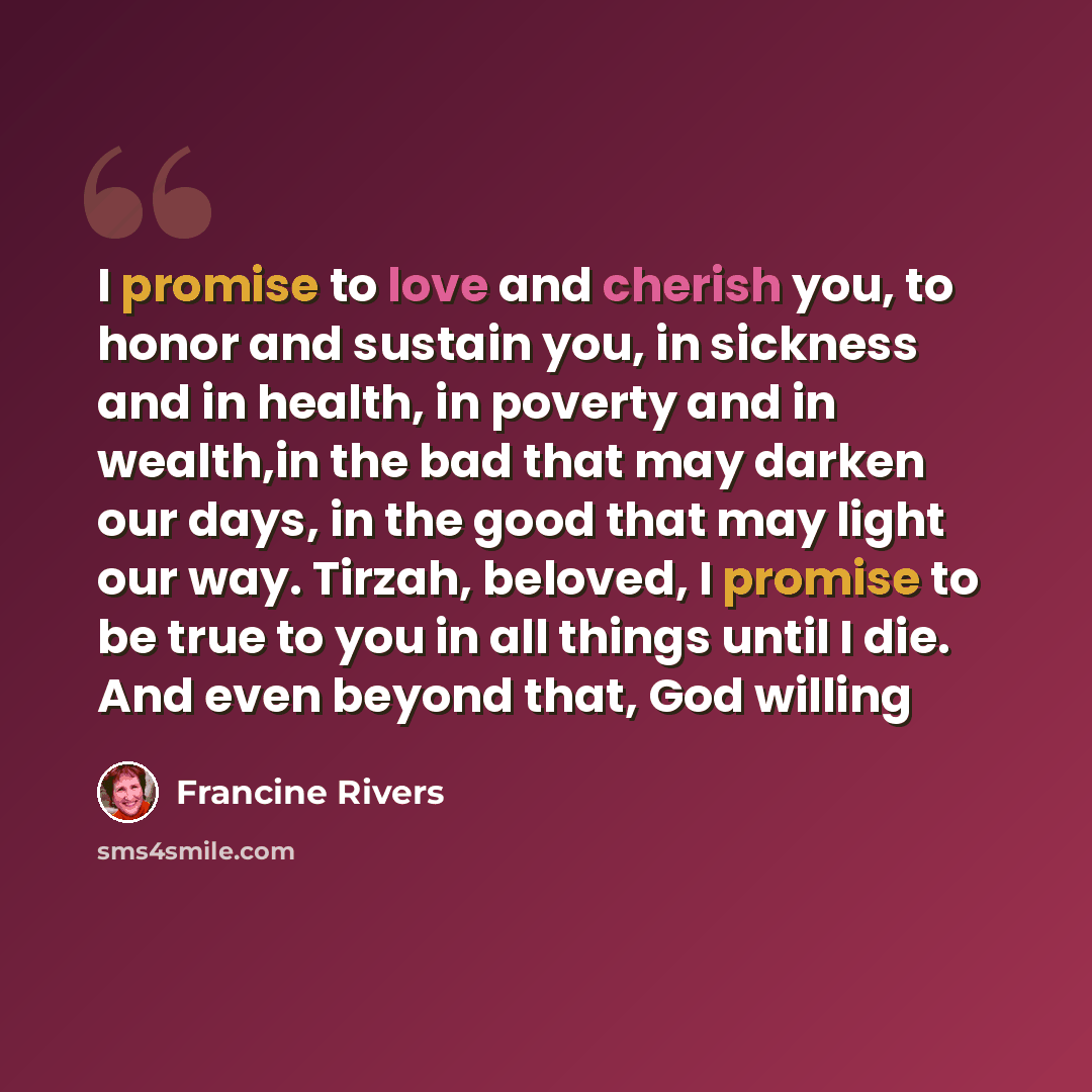 “I promise to love and cherish you, to honor and sustain you, in sickness and in health, in poverty and in wealth,in the bad that may darken our days, in the good that may light our way. Tirzah, beloved, I promise to be true to you in all things until I die. And even beyond that, God willing” quote by Francine Rivers