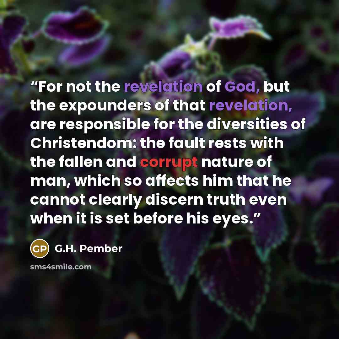 “For not the revelation of God, but the expounders of that revelation, are responsible for the diversities of Christendom: the fault rests with the fallen and corrupt nature of man, which so affects him that he cannot clearly discern truth even when it is set before his eyes.” quote by G.H. Pember