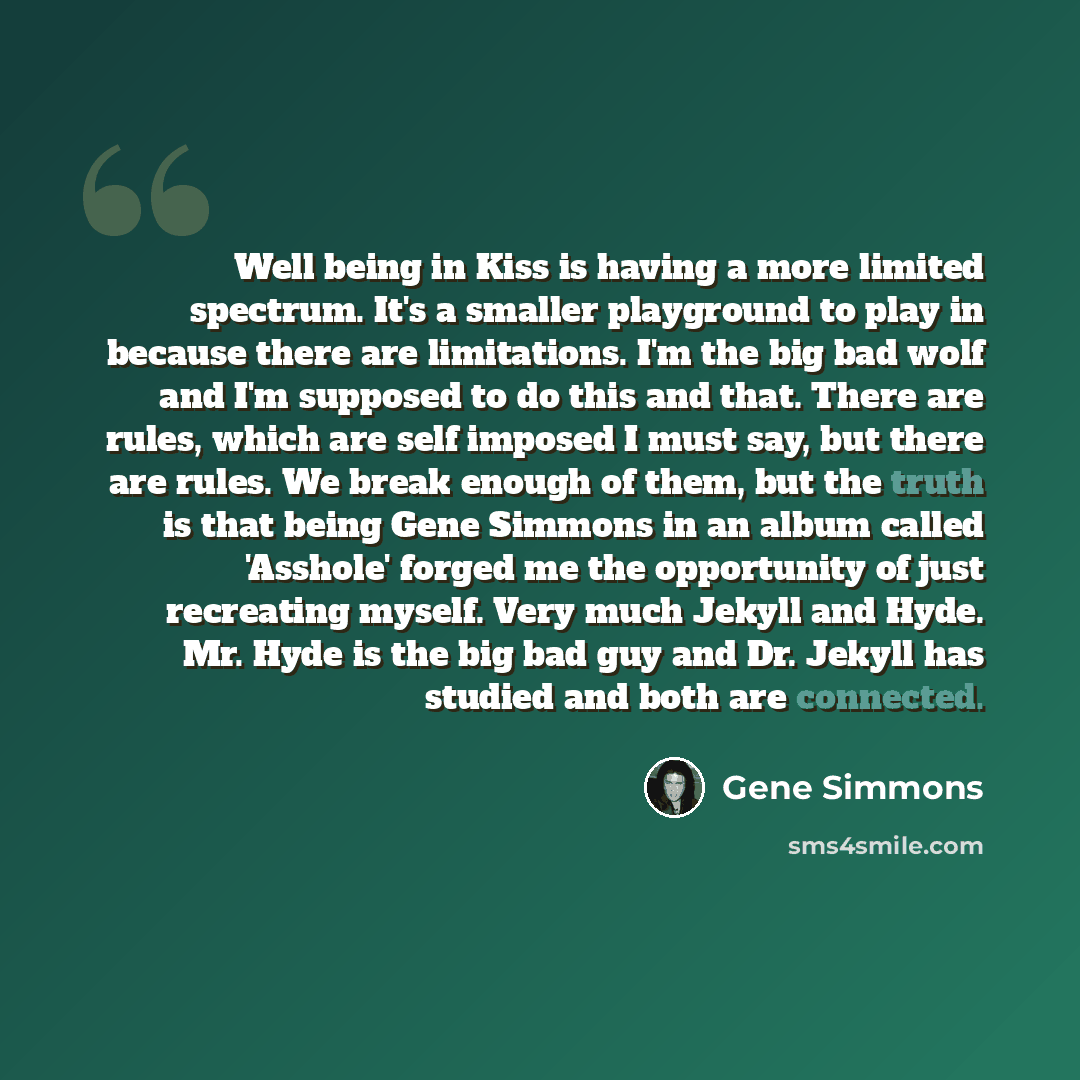 “Well being in Kiss is having a more limited spectrum. It's a smaller playground to play in because there are limitations. I'm the big bad wolf and I'm supposed to do this and that. There are rules, which are self imposed I must say, but there are rules. We break enough of them, but the truth is…” quote by Gene Simmons
