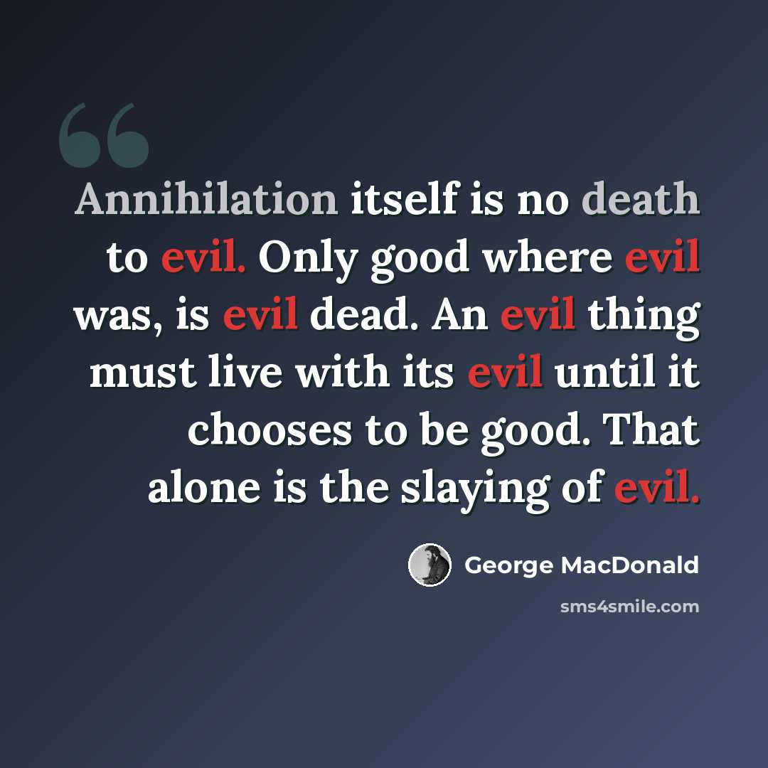 “Annihilation itself is no death to evil. Only good where evil was, is evil dead. An evil thing must live with its evil until it chooses to be good. That alone is the slaying of evil.” quote by George MacDonald