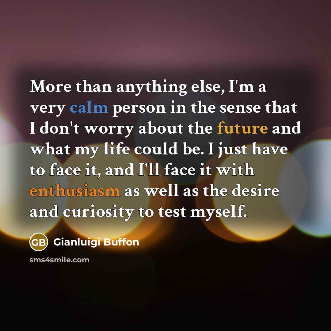 “More than anything else, I'm a very calm person in the sense that I don't worry about the future and what my life could be. I just have to face it, and I'll face it with enthusiasm as well as the desire and curiosity to test myself.” quote by Gianluigi Buffon