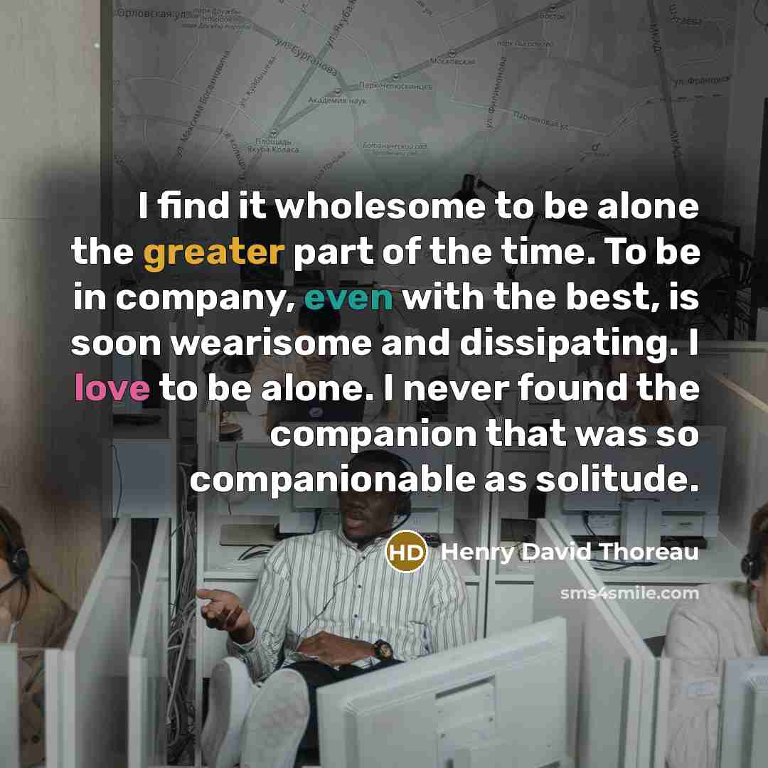 “I find it wholesome to be alone the greater part of the time. To be in company, even with the best, is soon wearisome and dissipating. I love to be alone. I never found the companion that was so companionable as solitude.” quote by Henry David Thoreau