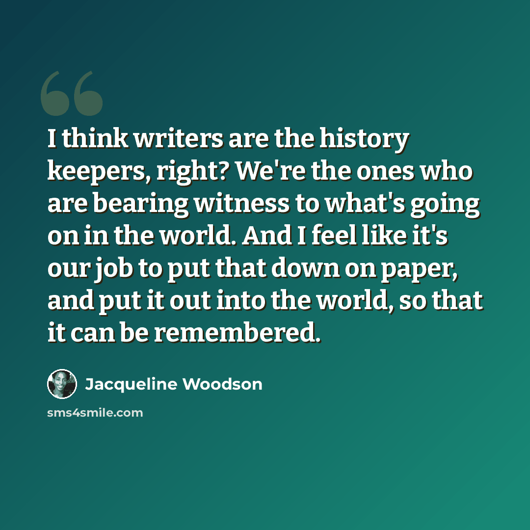 “I think writers are the history keepers, right? We're the ones who are bearing witness to what's going on in the world. And I feel like it's our job to put that down on paper, and put it out into the world, so that it can be remembered.” quote by Jacqueline Woodson