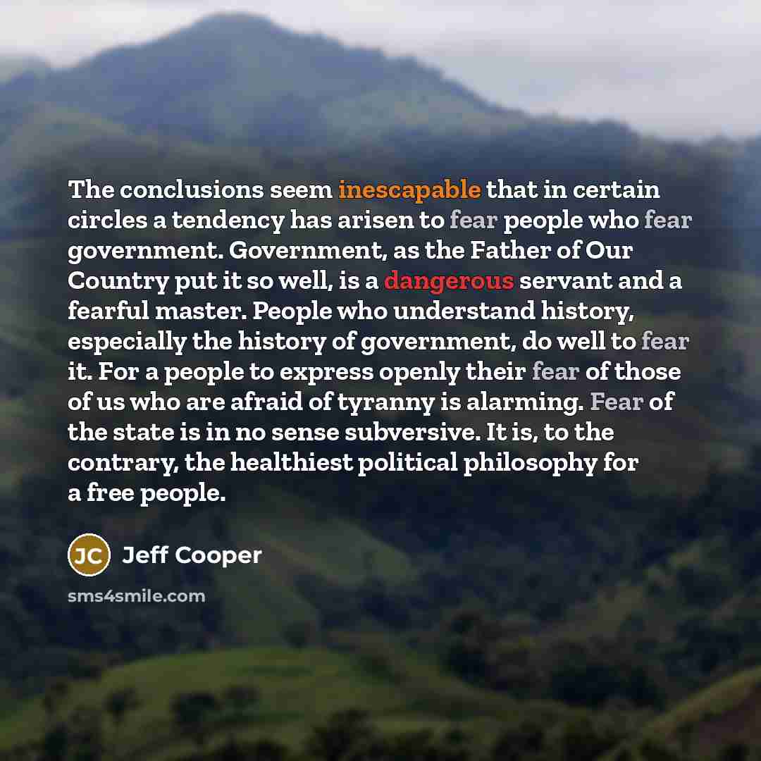 “The conclusions seem inescapable that in certain circles a tendency has arisen to fear people who fear government. Government, as the Father of Our Country put it so well, is a dangerous servant and a fearful master. People who understand history, especially the history of government, do well to…” quote by Jeff Cooper