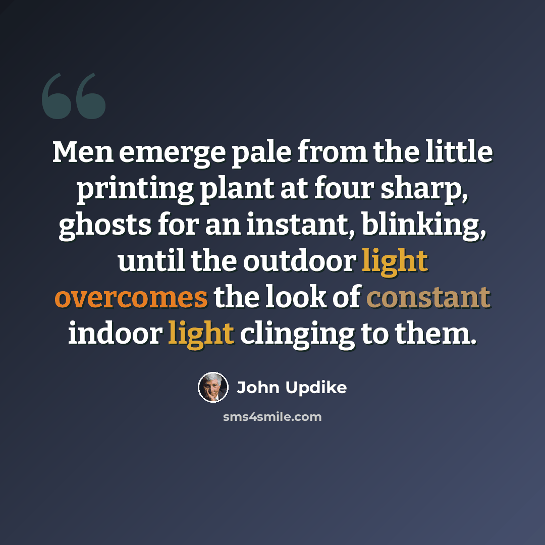 “Men emerge pale from the little printing plant at four sharp, ghosts for an instant, blinking, until the outdoor light overcomes the look of constant indoor light clinging to them.” quote by John Updike