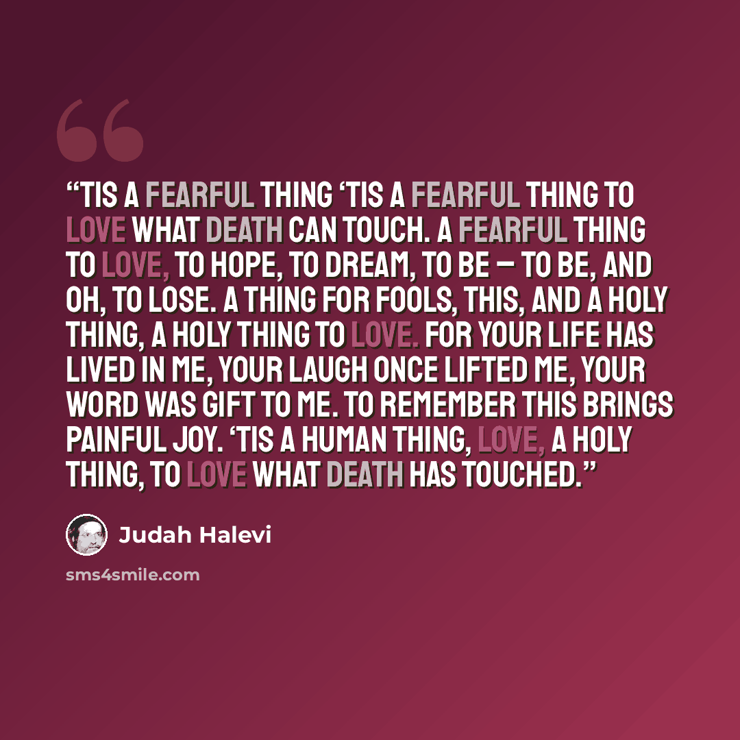 “Tis a Fearful Thing ‘Tis a fearful thing to love what death can touch. A fearful thing to love, to hope, to dream, to be – to be, And oh, to lose. A thing for fools, this, And a holy thing, a holy thing to love. For your life has lived in me, your laugh once lifted me, your word was gift to me. To…” quote by Judah Halevi
