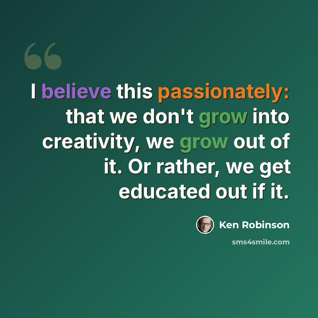 “I believe this passionately: that we don't grow into creativity, we grow out of it. Or rather, we get educated out if it.” quote by Ken Robinson