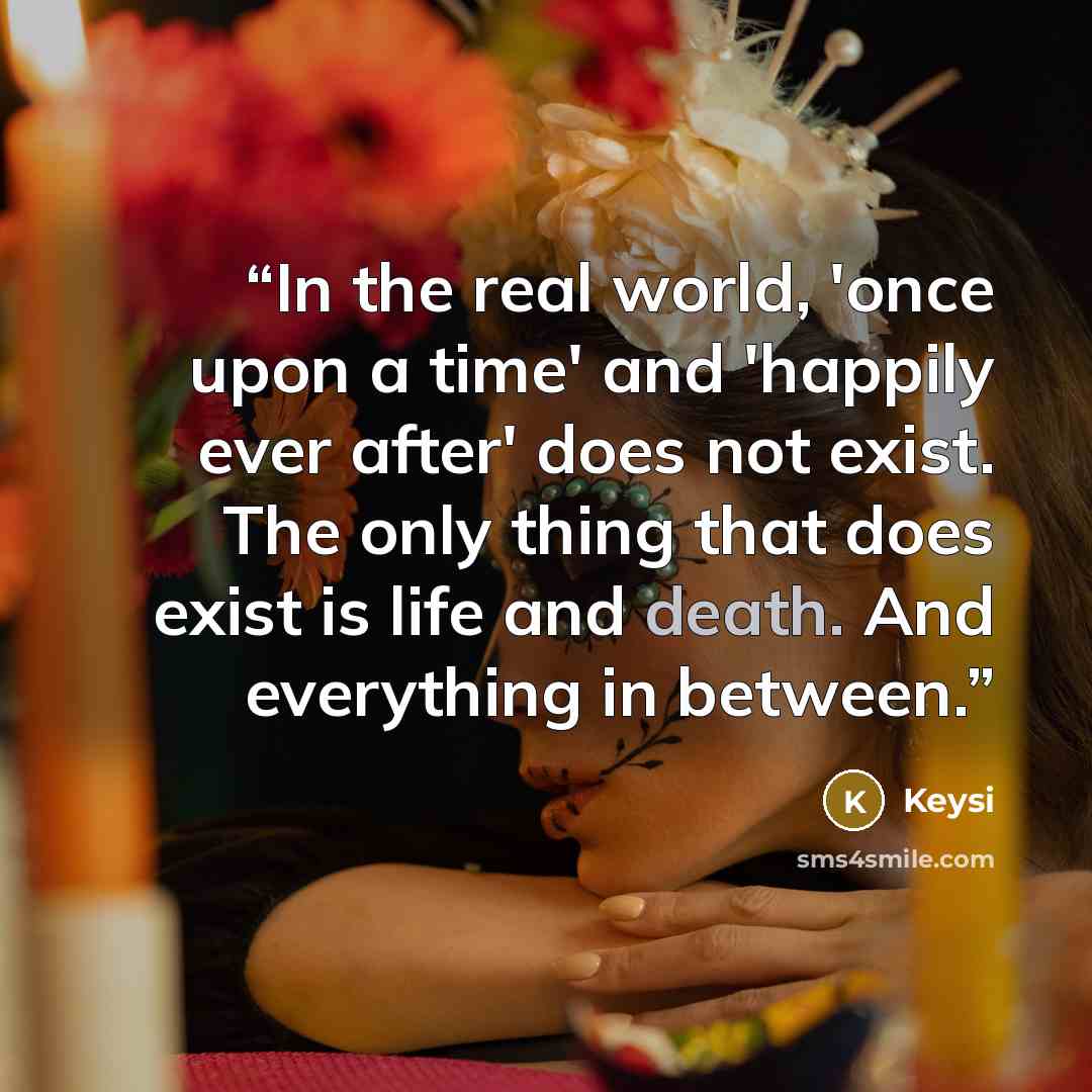 “In the real world, 'once upon a time' and 'happily ever after' does not exist. The only thing that does exist is life and death. And everything in between.” quote by Keysi