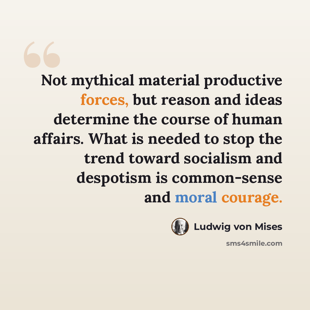 “Not mythical material productive forces, but reason and ideas determine the course of human affairs. What is needed to stop the trend toward socialism and despotism is common-sense and moral courage.” quote by Ludwig von Mises