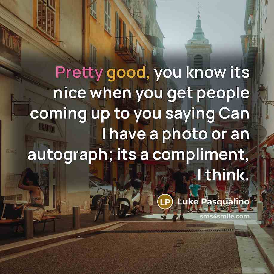 “Pretty good, you know its nice when you get people coming up to you saying Can I have a photo or an autograph; its a compliment, I think.” quote by Luke Pasqualino
