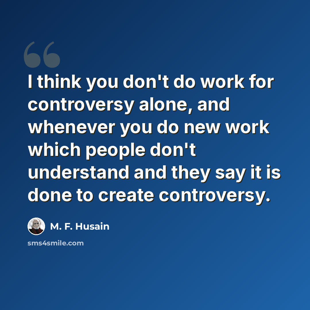 “I think you don't do work for controversy alone, and whenever you do new work which people don't understand and they say it is done to create controversy.” quote by M. F. Husain