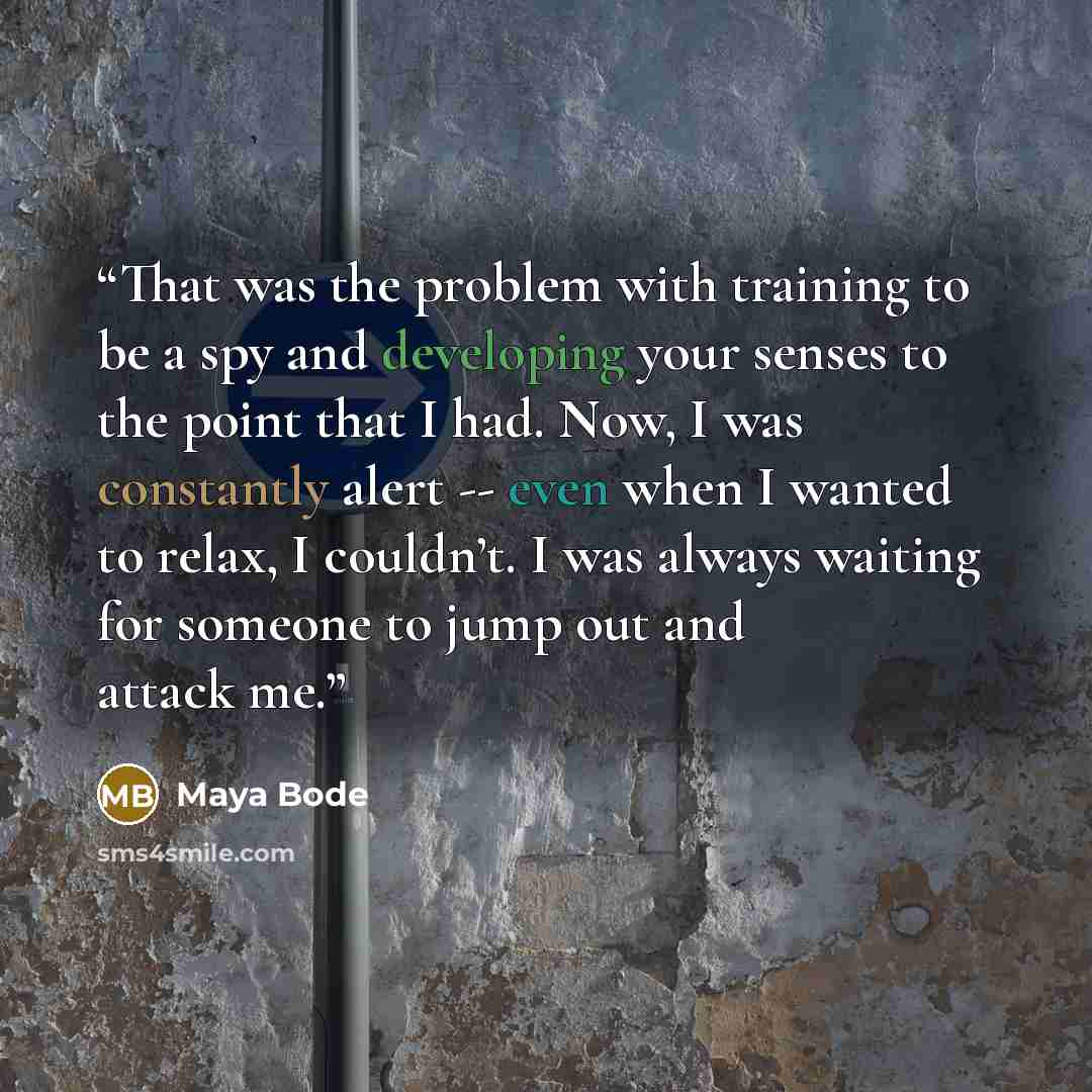 “That was the problem with training to be a spy and developing your senses to the point that I had. Now, I was constantly alert -- even when I wanted to relax, I couldn’t. I was always waiting for someone to jump out and attack me.” quote by Maya Bode