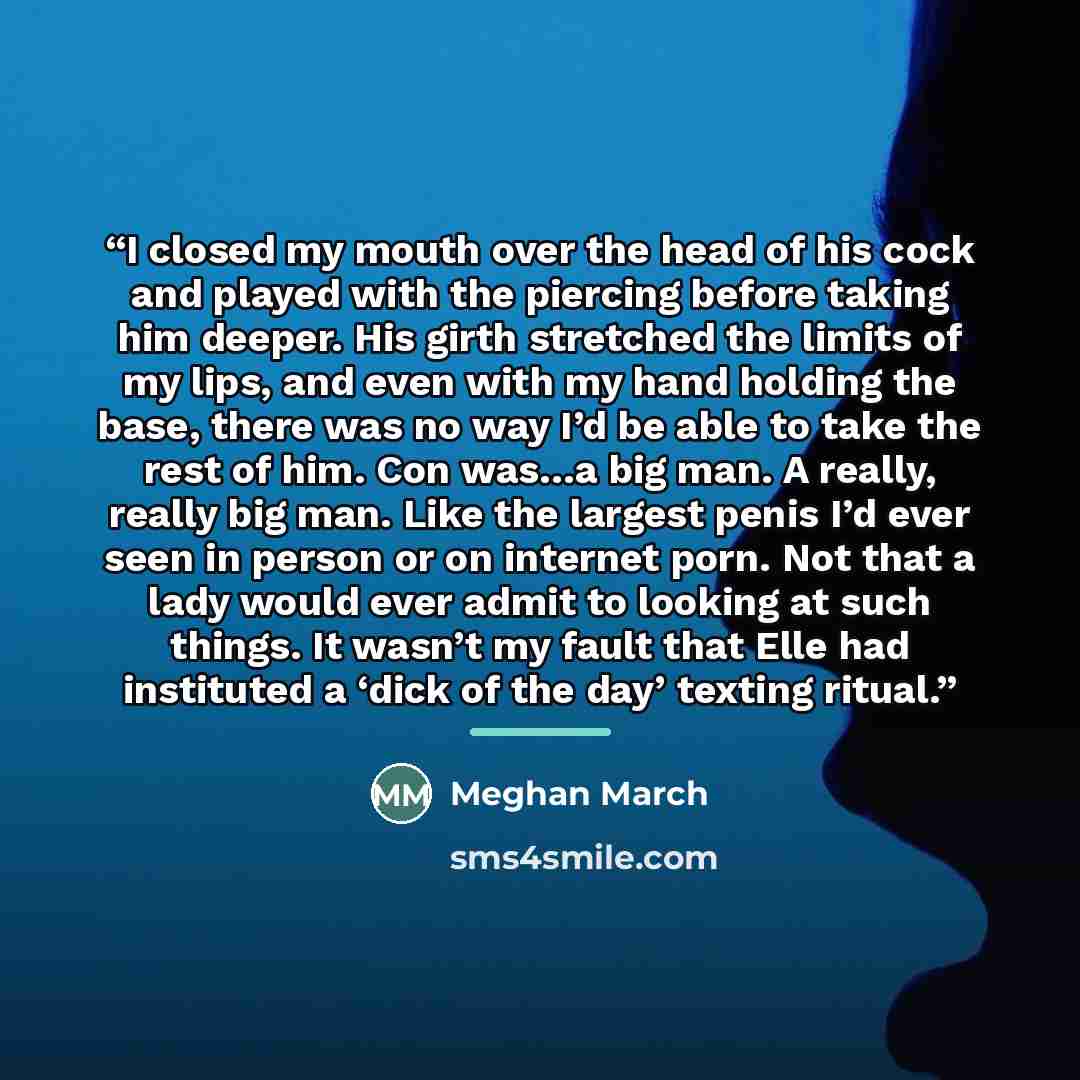 “I closed my mouth over the head of his cock and played with the piercing before taking him deeper. His girth stretched the limits of my lips, and even with my hand holding the base, there was no way I’d be able to take the rest of him. Con was…a big man. A really, really big man. Like the largest…” quote by Meghan March