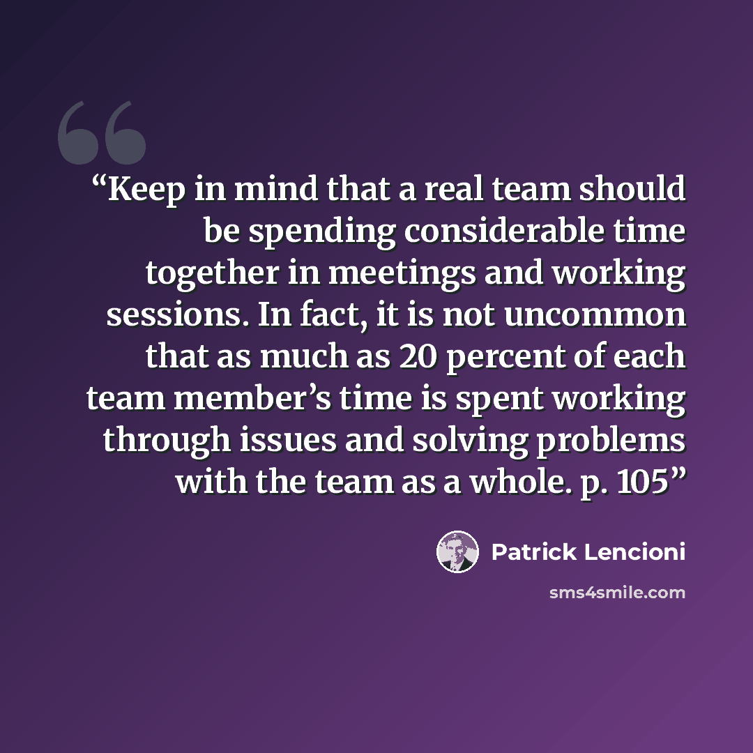 “Keep in mind that a real team should be spending considerable time together in meetings and working sessions. In fact, it is not uncommon that as much as 20 percent of each team member’s time is spent working through issues and solving problems with the team as a whole. p. 105” quote by Patrick Lencioni