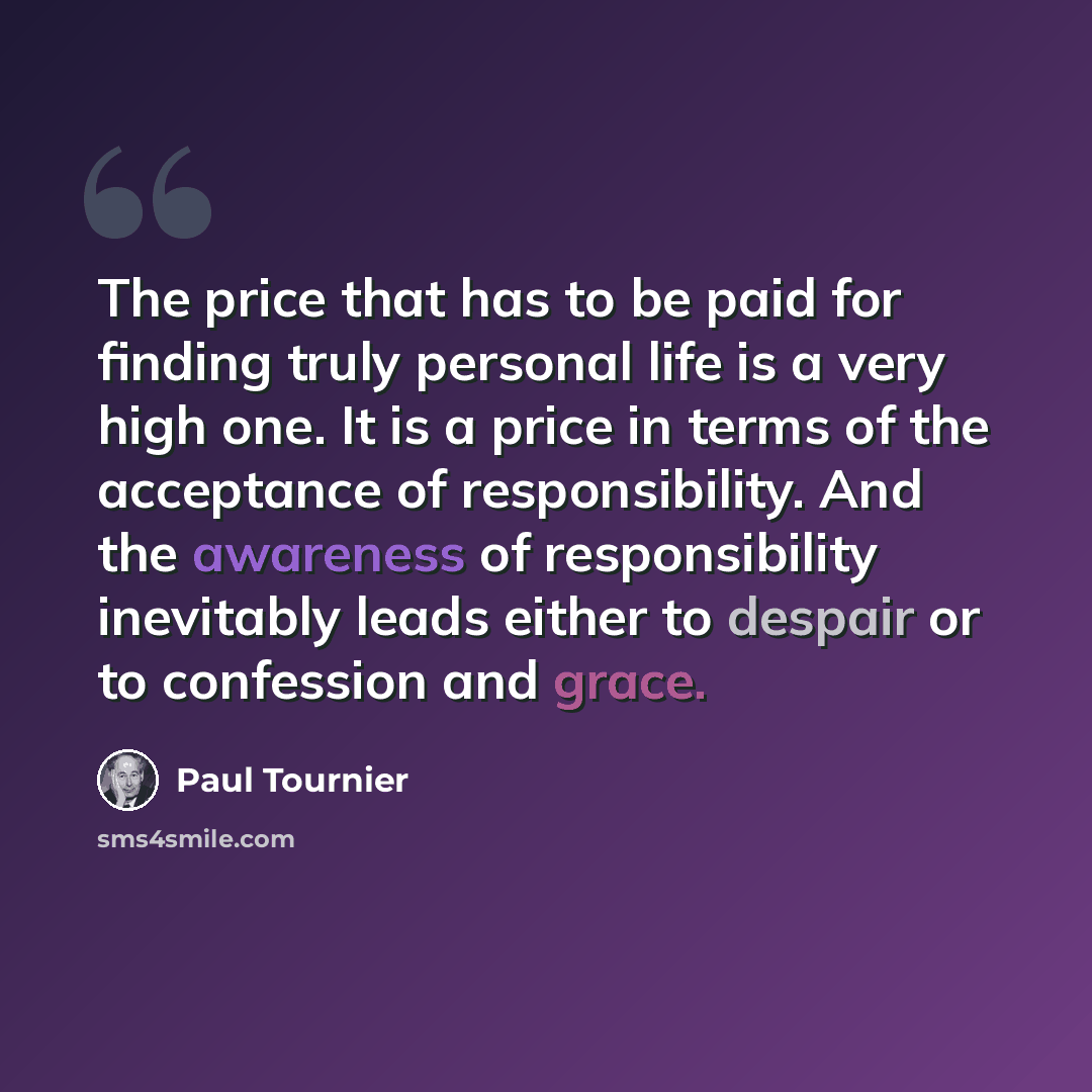 “The price that has to be paid for finding truly personal life is a very high one. It is a price in terms of the acceptance of responsibility. And the awareness of responsibility inevitably leads either to despair or to confession and grace.” quote by Paul Tournier