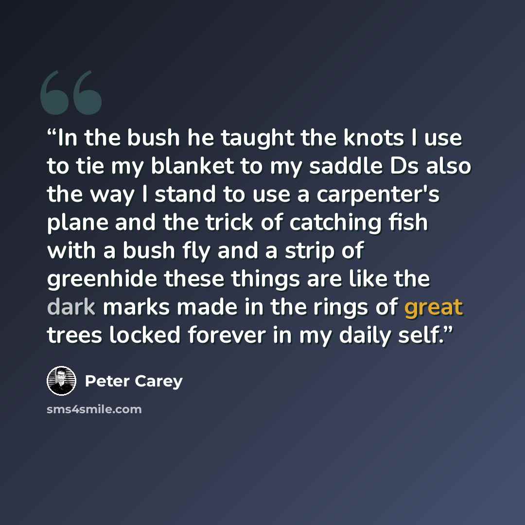 “In the bush he taught the knots I use to tie my blanket to my saddle Ds also the way I stand to use a carpenter's plane and the trick of catching fish with a bush fly and a strip of greenhide these things are like the dark marks made in the rings of great trees locked forever in my daily self.” quote by Peter Carey