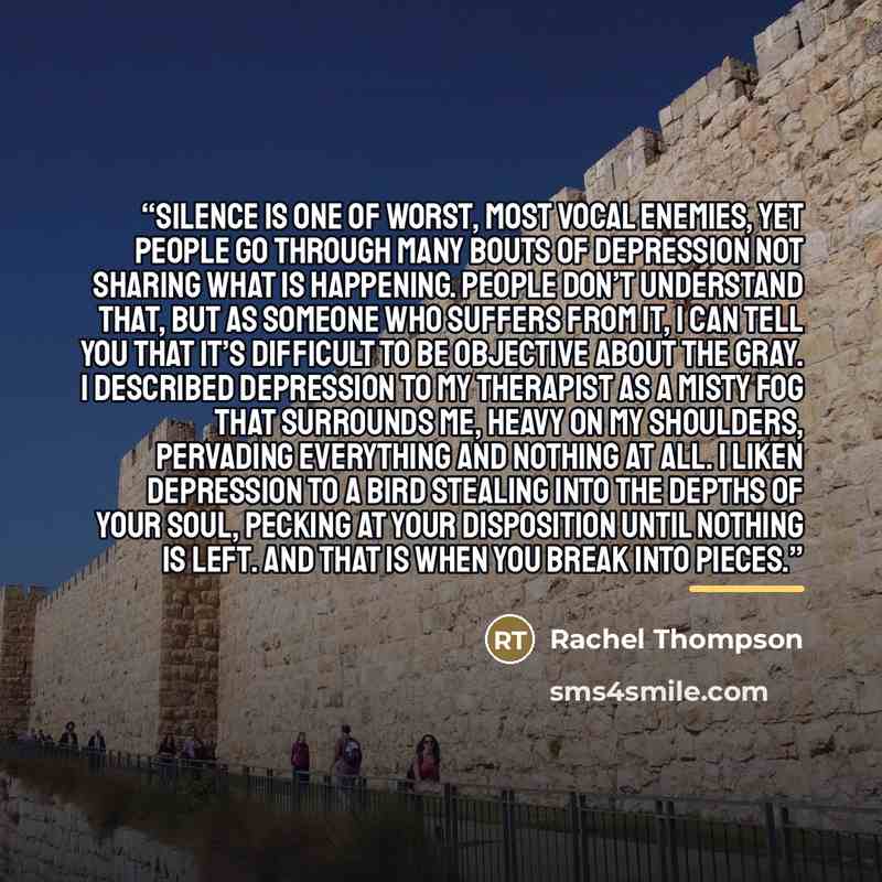 “Silence is one of worst, most vocal enemies, yet people go through many bouts of depression not sharing what is happening. People don’t understand that, but as someone who suffers from it, I can tell you that it’s difficult to be objective about the gray. I described depression to my therapist as…” quote by Rachel Thompson