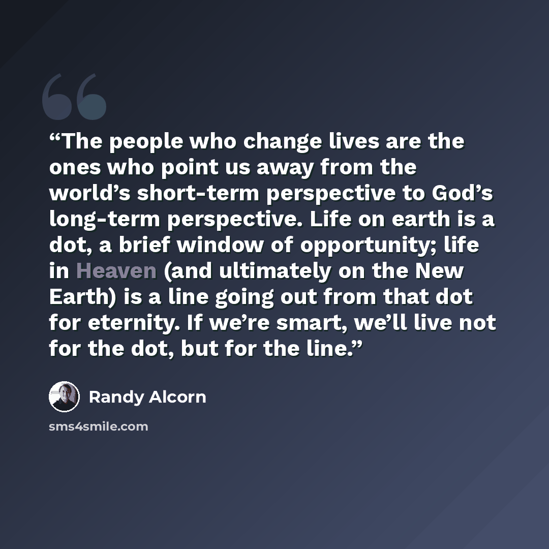 “The people who change lives are the ones who point us away from the world’s short-term perspective to God’s long-term perspective. Life on earth is a dot, a brief window of opportunity; life in Heaven (and ultimately on the New Earth) is a line going out from that dot for eternity. If we’re smart…” quote by Randy Alcorn