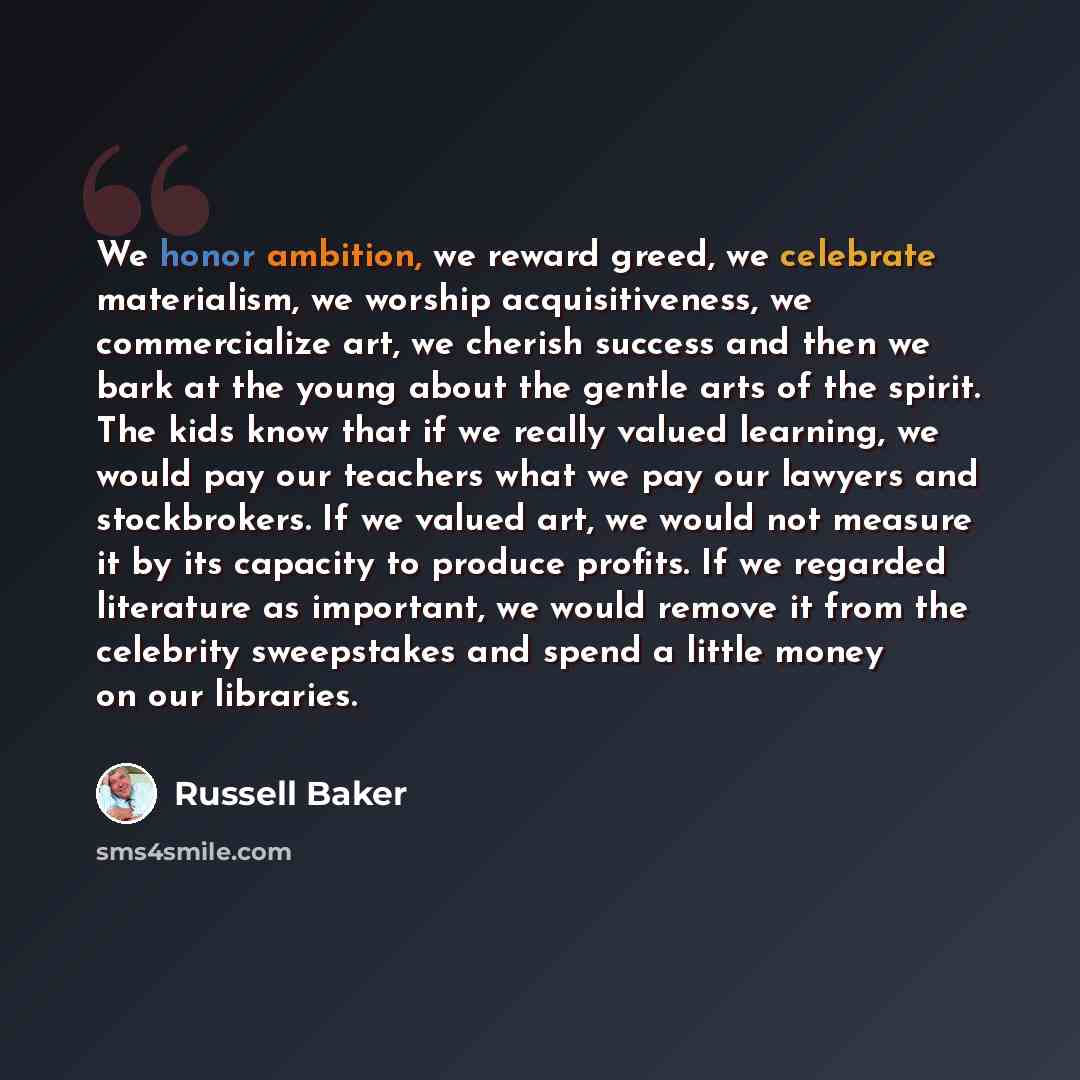 “We honor ambition, we reward greed, we celebrate materialism, we worship acquisitiveness, we commercialize art, we cherish success and then we bark at the young about the gentle arts of the spirit. The kids know that if we really valued learning, we would pay our teachers what we pay our lawyers…” quote by Russell Baker