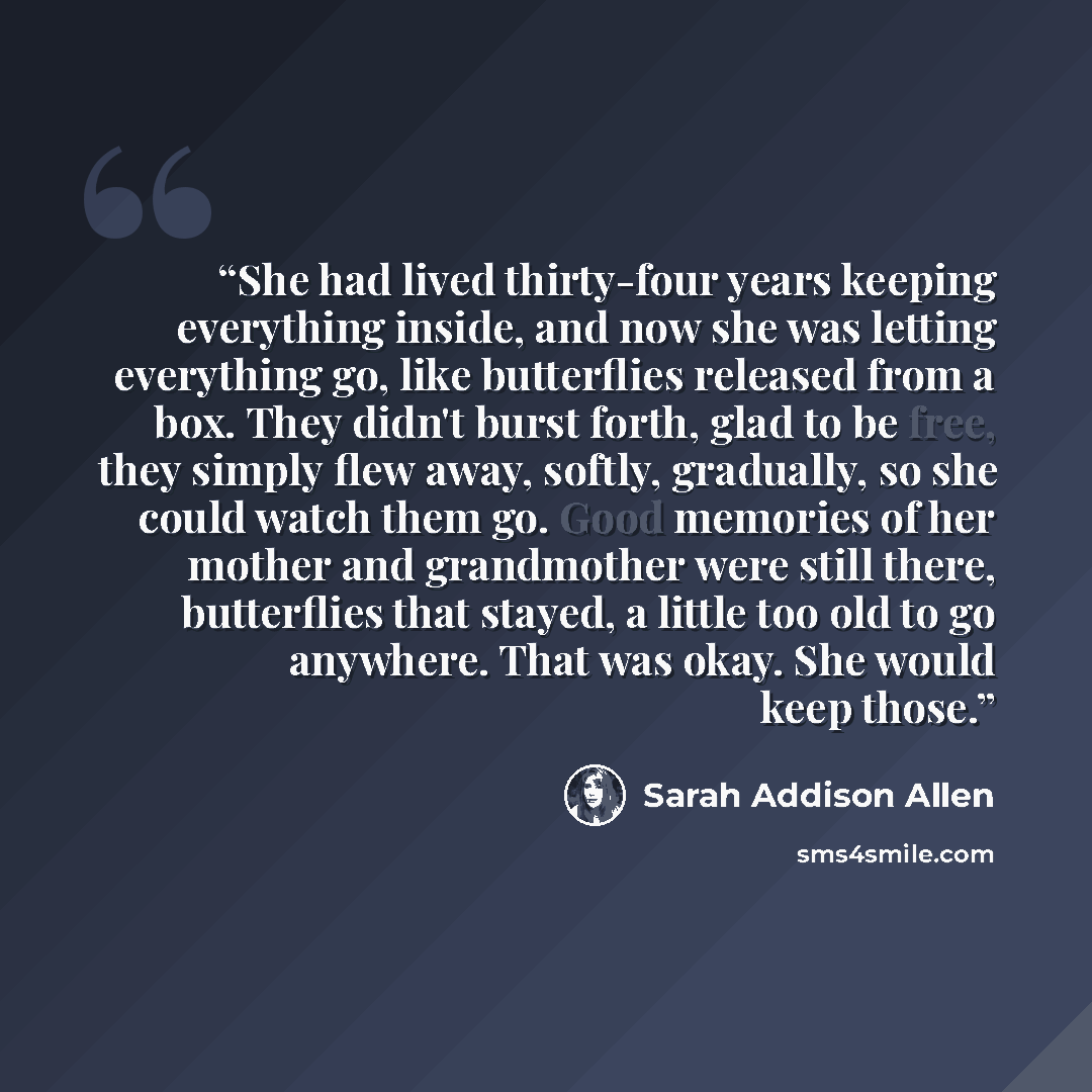 “She had lived thirty-four years keeping everything inside, and now she was letting everything go, like butterflies released from a box. They didn't burst forth, glad to be free, they simply flew away, softly, gradually, so she could watch them go. Good memories of her mother and grandmother were…” quote by Sarah Addison Allen