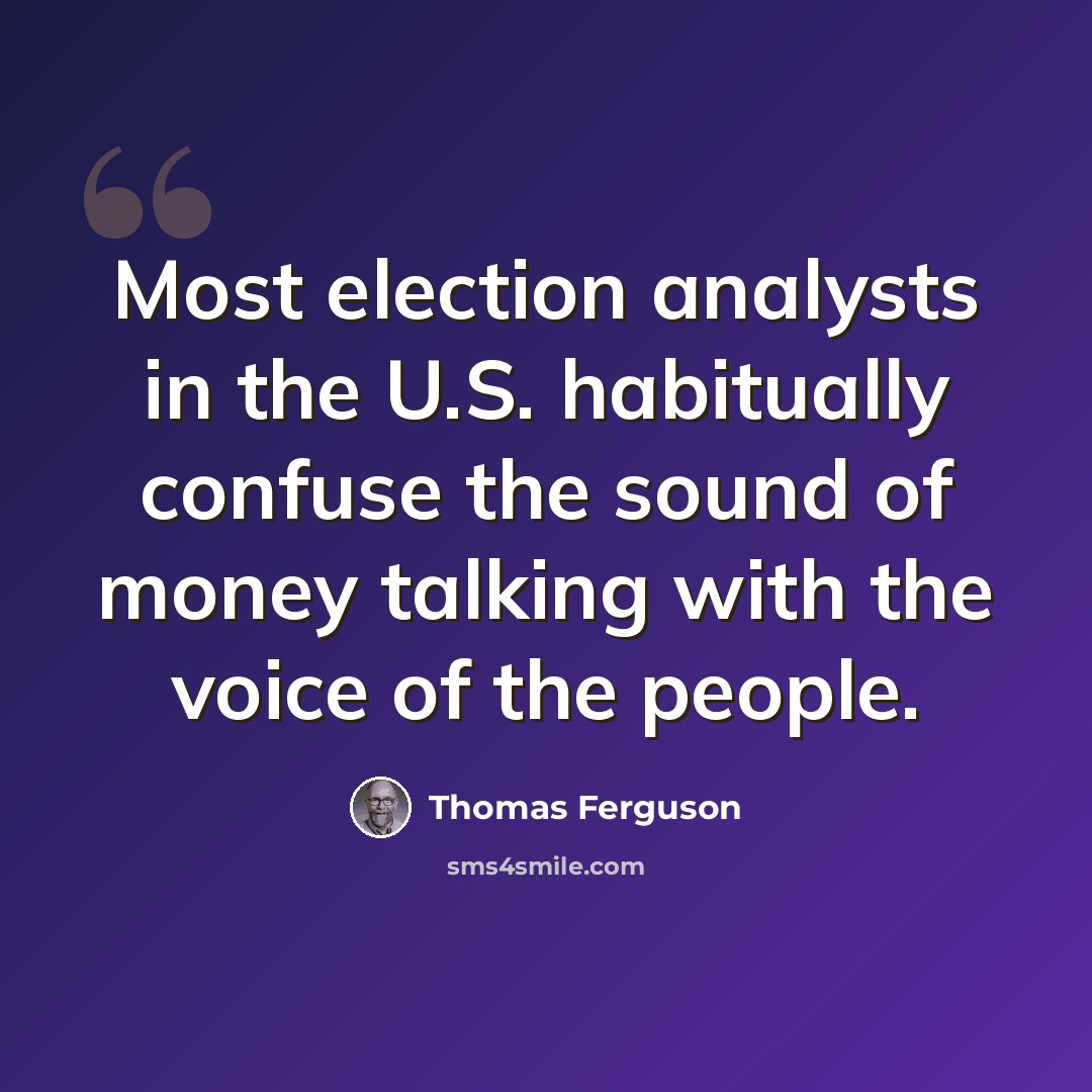 “Most election analysts in the U.S. habitually confuse the sound of money talking with the voice of the people.” quote by Thomas Ferguson