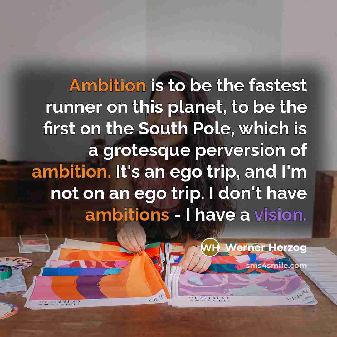 “Ambition is to be the fastest runner on this planet, to be the first on the South Pole, which is a grotesque perversion of ambition. It's an ego trip, and I'm not on an ego trip. I don't have ambitions - I have a vision.” quote by Werner Herzog