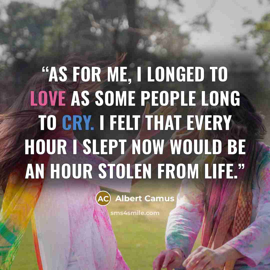 “As for me, I longed to love as some people long to cry. I felt that every hour I slept now would be an hour stolen from life.” quote by Albert Camus