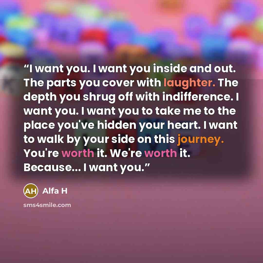 “I want you. I want you inside and out. The parts you cover with laughter. The depth you shrug off with indifference. I want you. I want you to take me to the place you've hidden your heart. I want to walk by your side on this journey. You're worth it. We're worth it. Because... I want you.” quote by Alfa H