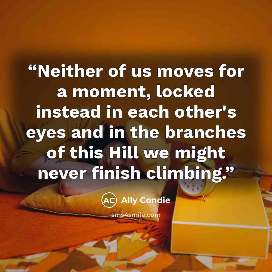 “Neither of us moves for a moment, locked instead in each other's eyes and in the branches of this Hill we might never finish climbing.” quote by Ally Condie