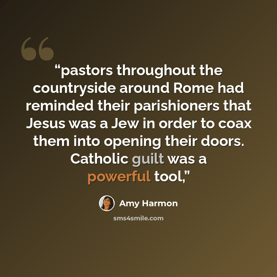 “pastors throughout the countryside around Rome had reminded their parishioners that Jesus was a Jew in order to coax them into opening their doors. Catholic guilt was a powerful tool,” quote by Amy Harmon
