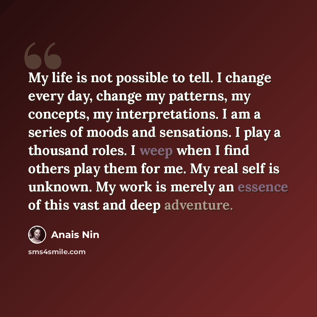 “My life is not possible to tell. I change every day, change my patterns, my concepts, my interpretations. I am a series of moods and sensations. I play a thousand roles. I weep when I find others play them for me. My real self is unknown. My work is merely an essence of this vast and deep adventure.” quote by Anais Nin