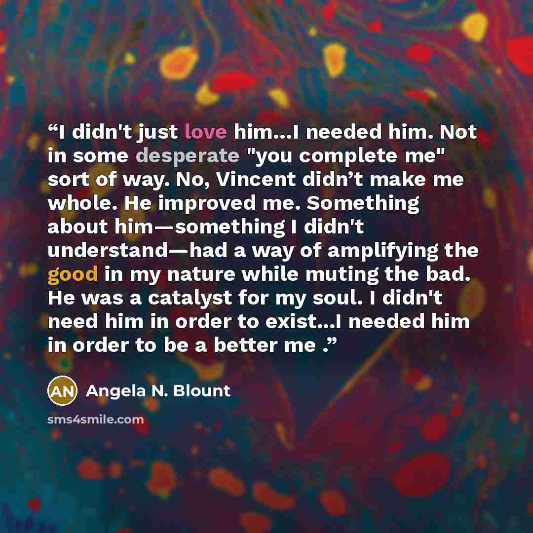 “I didn't just love him…I needed him. Not in some desperate "you complete me" sort of way. No, Vincent didn’t make me whole. He improved me. Something about him—something I didn't understand—had a way of amplifying the good in my nature while muting the bad. He was a catalyst for my soul. I didn't…” quote by Angela N. Blount