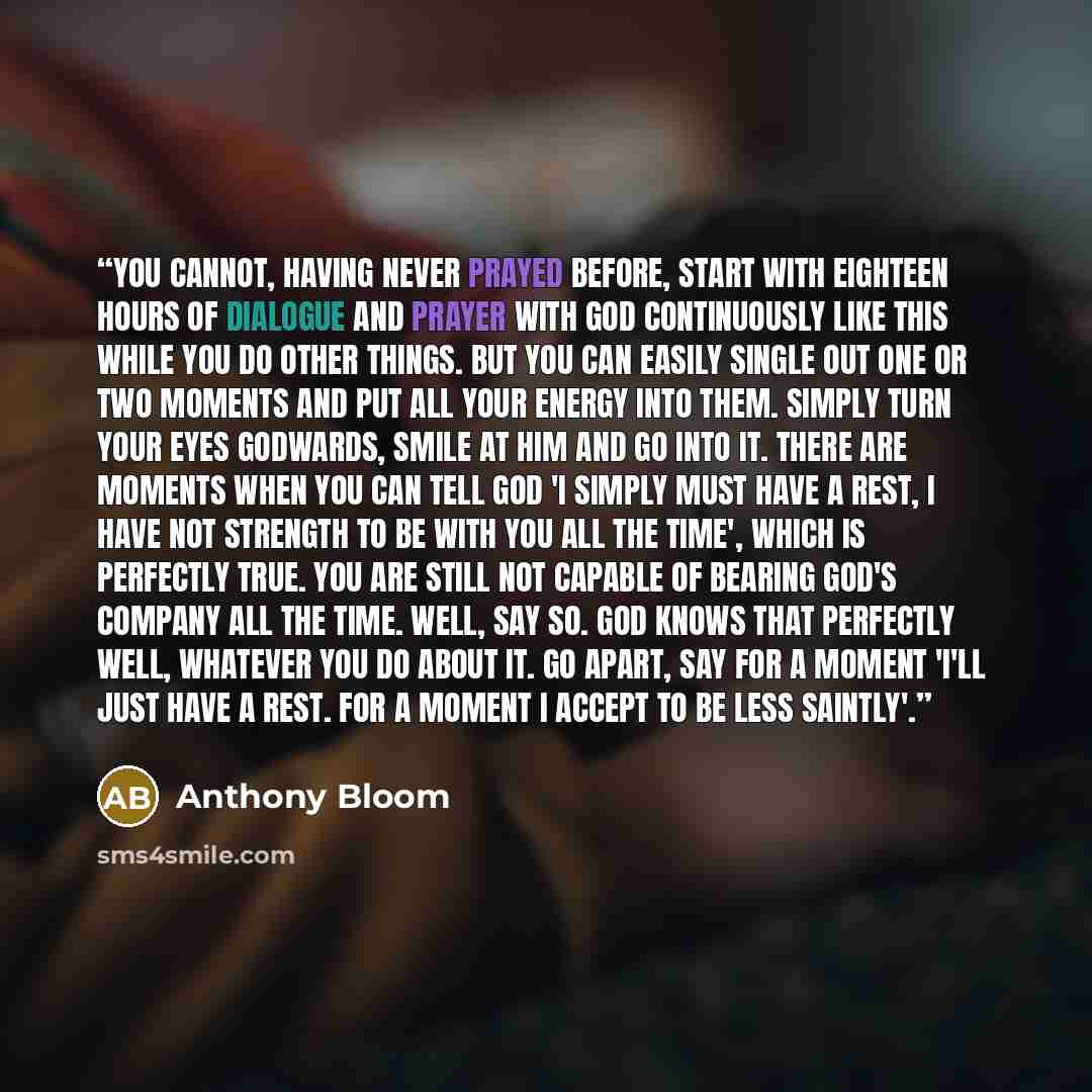 “You cannot, having never prayed before, start with eighteen hours of dialogue and prayer with God continuously like this while you do other things. But you can easily single out one or two moments and put all your energy into them. Simply turn your eyes Godwards, smile at Him and go into it. There…” quote by Anthony Bloom