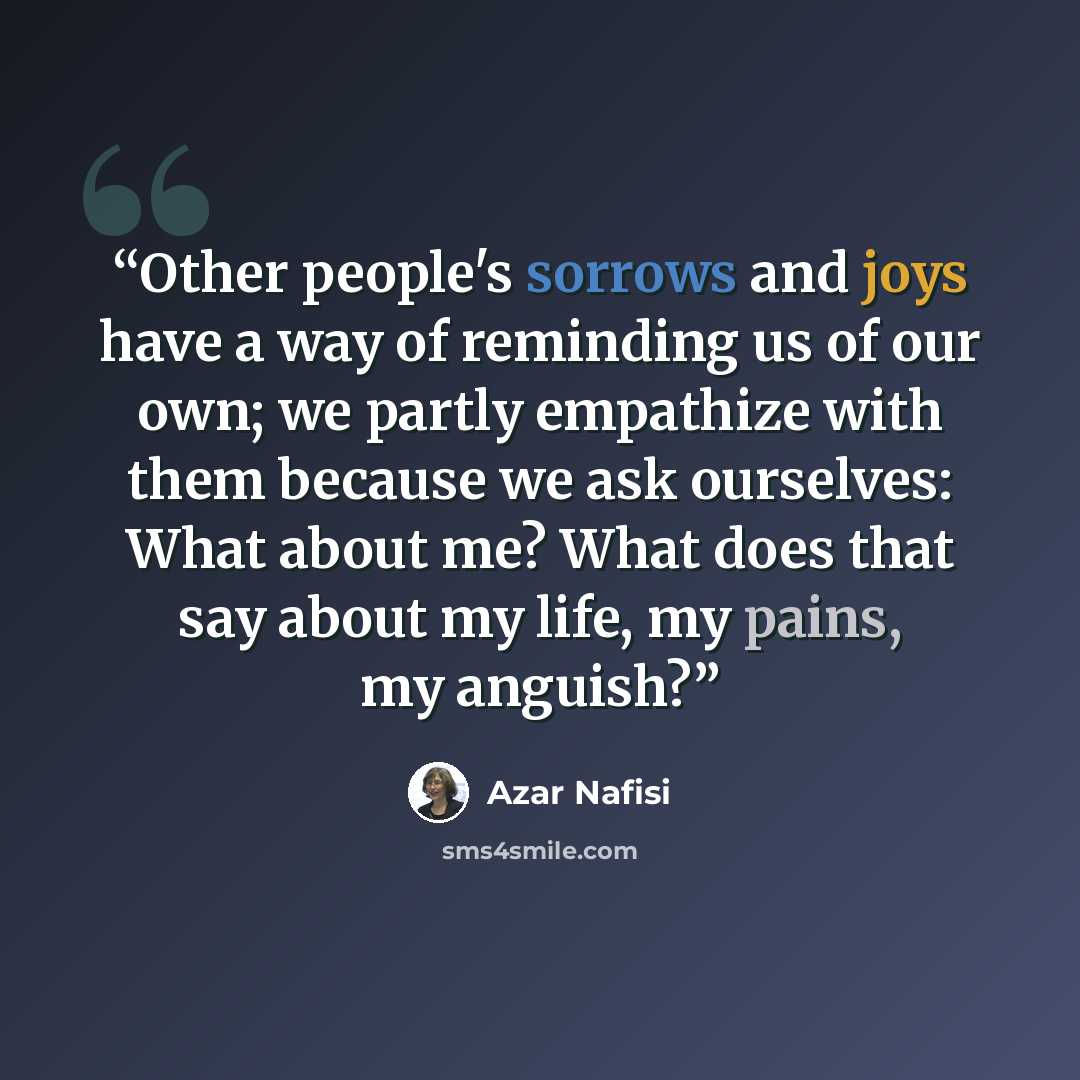 “Other people's sorrows and joys have a way of reminding us of our own; we partly empathize with them because we ask ourselves: What about me? What does that say about my life, my pains, my anguish?” quote by Azar Nafisi