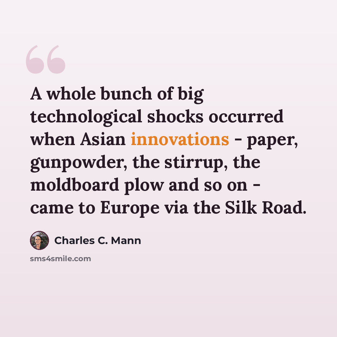 “A whole bunch of big technological shocks occurred when Asian innovations - paper, gunpowder, the stirrup, the moldboard plow and so on - came to Europe via the Silk Road.” quote by Charles C. Mann