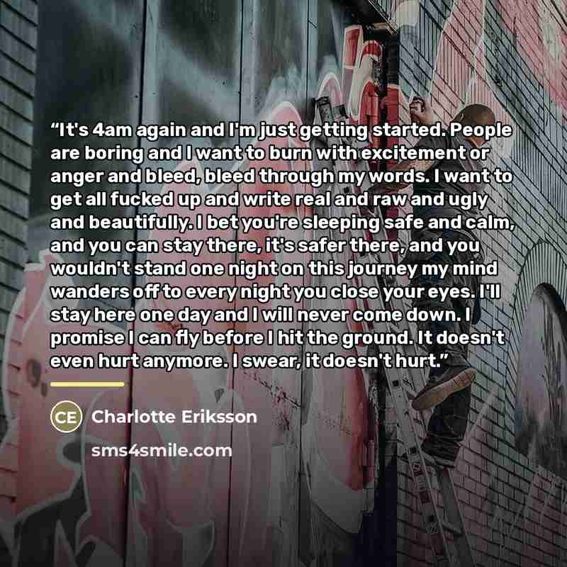 “It's 4am again and I'm just getting started. People are boring and I want to burn with excitement or anger and bleed, bleed through my words. I want to get all fucked up and write real and raw and ugly and beautifully. I bet you're sleeping safe and calm, and you can stay there, it's safer there…” quote by Charlotte Eriksson