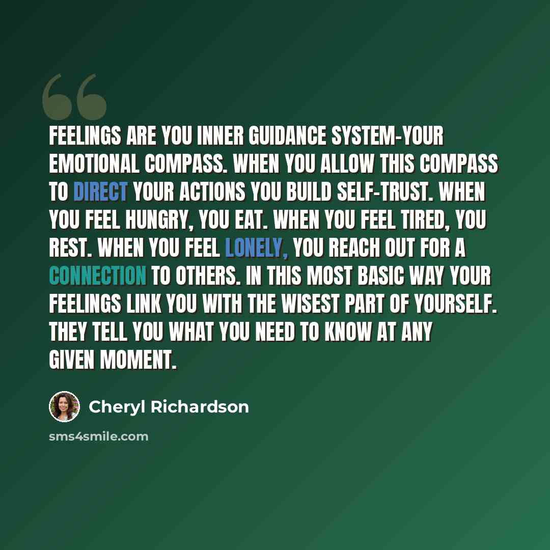 “Feelings are you inner guidance system-your emotional compass. When you allow this compass to direct your actions you build self-trust. When you feel hungry, you eat. When you feel tired, you rest. When you feel lonely, you reach out for a connection to others. In this most basic way your feelings…” quote by Cheryl Richardson
