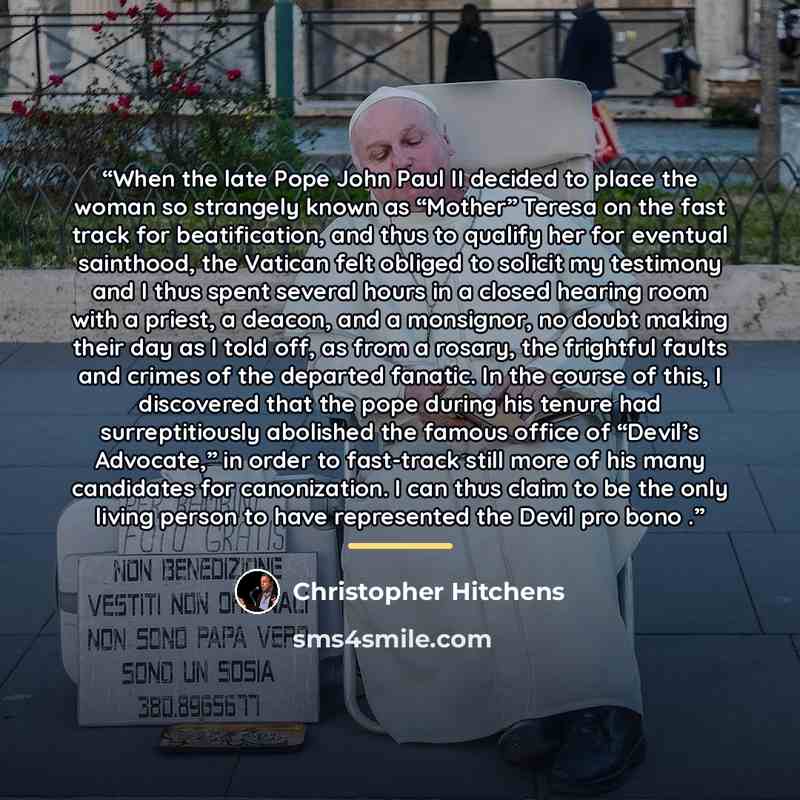 “When the late Pope John Paul II decided to place the woman so strangely known as “Mother” Teresa on the fast track for beatification, and thus to qualify her for eventual sainthood, the Vatican felt obliged to solicit my testimony and I thus spent several hours in a closed hearing room with a…” quote by Christopher Hitchens