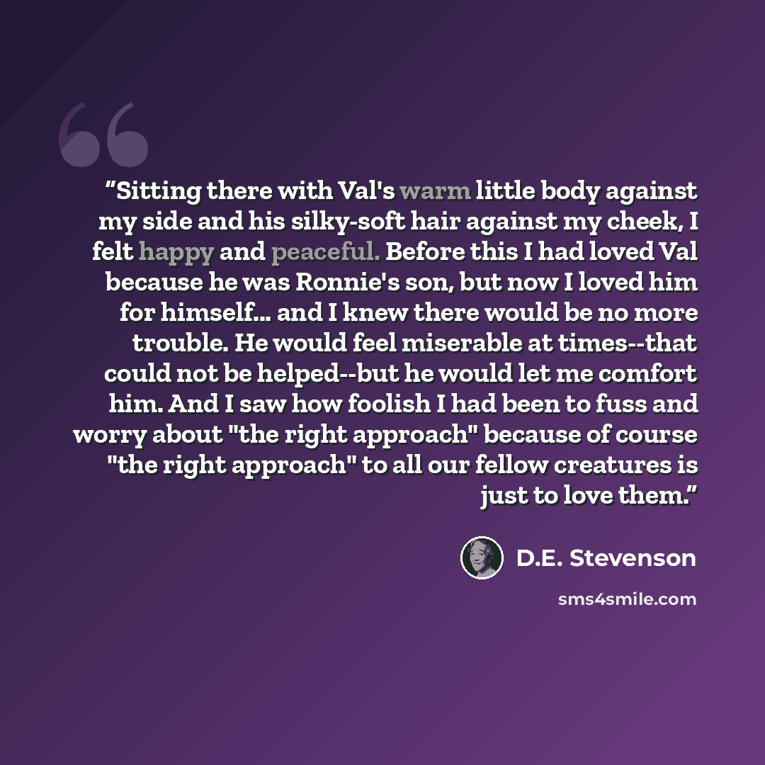 “Sitting there with Val's warm little body against my side and his silky-soft hair against my cheek, I felt happy and peaceful. Before this I had loved Val because he was Ronnie's son, but now I loved him for himself... and I knew there would be no more trouble. He would feel miserable at…” quote by D.E. Stevenson