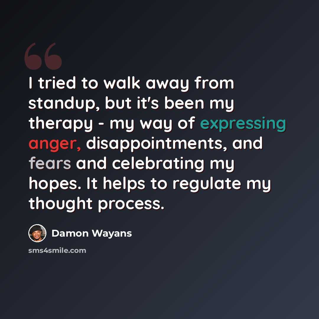 “I tried to walk away from standup, but it's been my therapy - my way of expressing anger, disappointments, and fears and celebrating my hopes. It helps to regulate my thought process.” quote by Damon Wayans