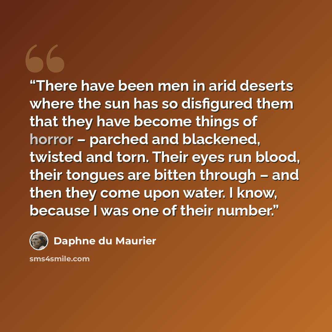 “There have been men in arid deserts where the sun has so disfigured them that they have become things of horror – parched and blackened, twisted and torn. Their eyes run blood, their tongues are bitten through – and then they come upon water. I know, because I was one of their number.” quote by Daphne du Maurier