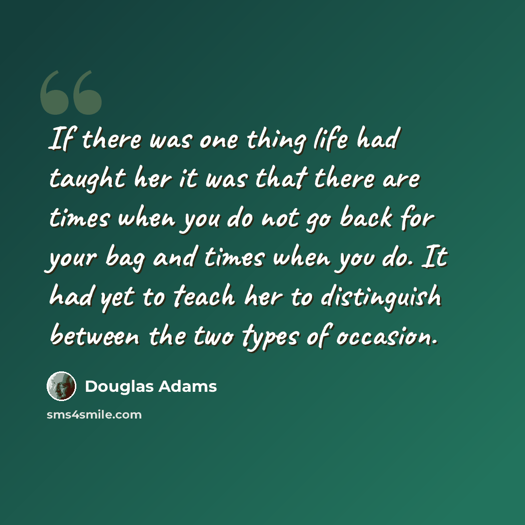 “If there was one thing life had taught her it was that there are times when you do not go back for your bag and times when you do. It had yet to teach her to distinguish between the two types of occasion.” quote by Douglas Adams