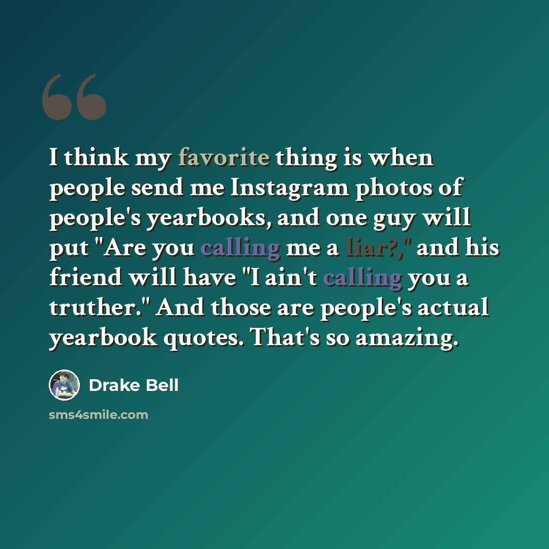 “I think my favorite thing is when people send me Instagram photos of people's yearbooks, and one guy will put "Are you calling me a liar?," and his friend will have "I ain't calling you a truther." And those are people's actual yearbook quotes. That's so amazing.” quote by Drake Bell