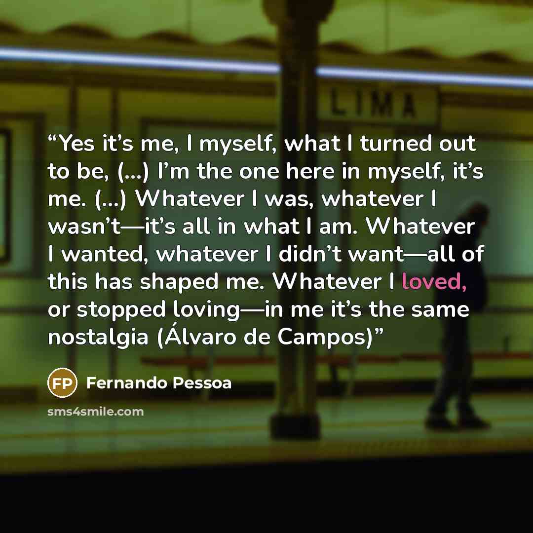 “Yes it’s me, I myself, what I turned out to be, (…) I’m the one here in myself, it’s me. (…) Whatever I was, whatever I wasn’t—it’s all in what I am. Whatever I wanted, whatever I didn’t want—all of this has shaped me. Whatever I loved, or stopped loving—in me it’s the same nostalgia (Álvaro de…” quote by Fernando Pessoa