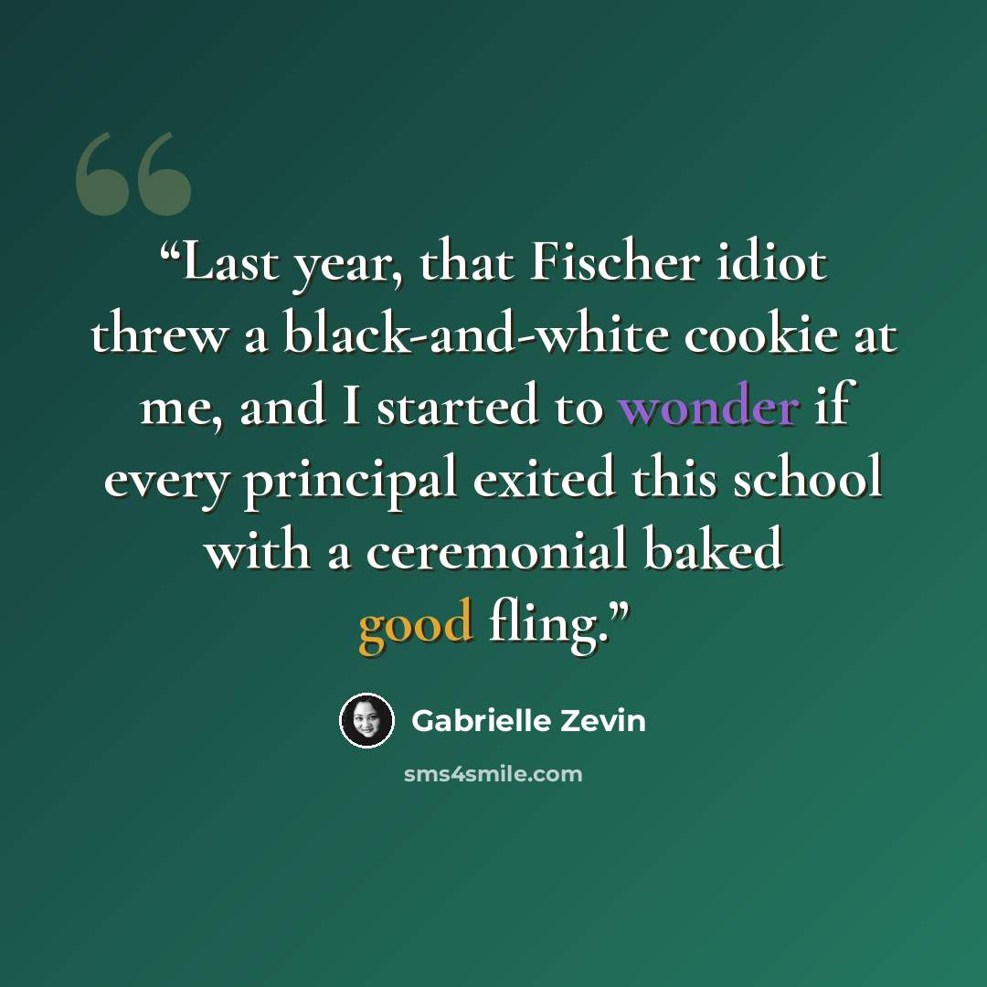 “Last year, that Fischer idiot threw a black-and-white cookie at me, and I started to wonder if every principal exited this school with a ceremonial baked good fling.” quote by Gabrielle Zevin