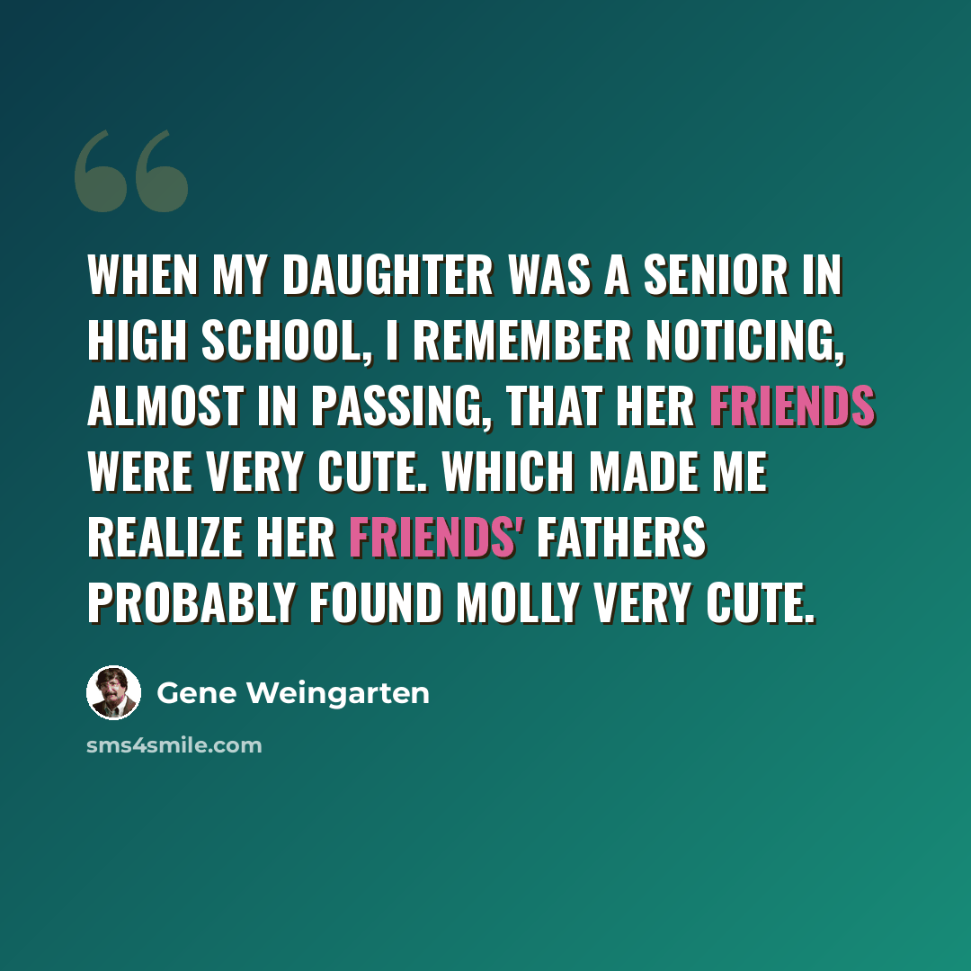 “When my daughter was a senior in high school, I remember noticing, almost in passing, that her friends were very cute. Which made me realize her friends' fathers probably found Molly very cute.” quote by Gene Weingarten