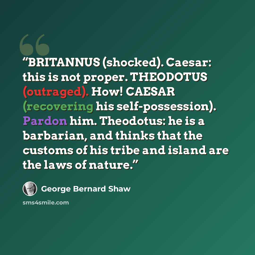 “BRITANNUS (shocked). Caesar: this is not proper. THEODOTUS (outraged). How! CAESAR (recovering his self-possession). Pardon him. Theodotus: he is a barbarian, and thinks that the customs of his tribe and island are the laws of nature.” quote by George Bernard Shaw