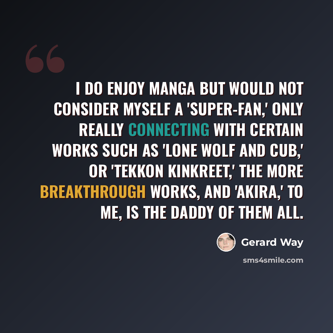 “I do enjoy manga but would not consider myself a 'super-fan,' only really connecting with certain works such as 'Lone Wolf and Cub,' or 'Tekkon Kinkreet,' the more breakthrough works, and 'Akira,' to me, is the daddy of them all.” quote by Gerard Way