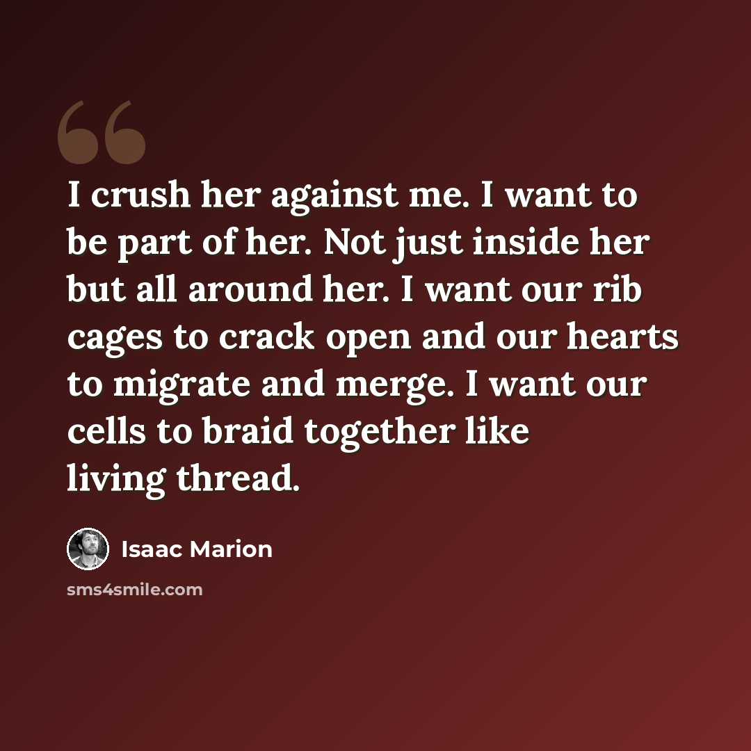 “I crush her against me. I want to be part of her. Not just inside her but all around her. I want our rib cages to crack open and our hearts to migrate and merge. I want our cells to braid together like living thread.” quote by Isaac Marion