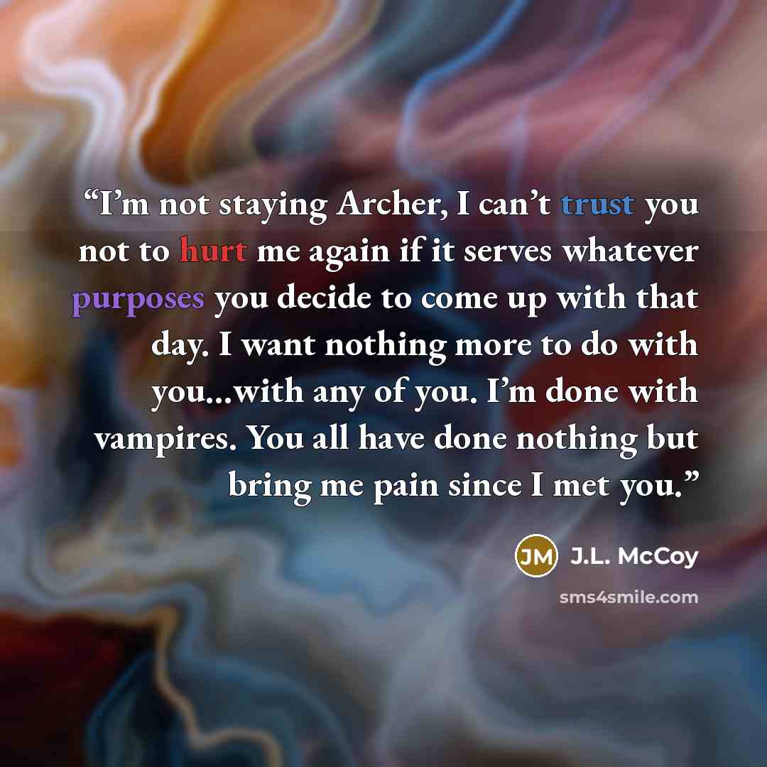 “I’m not staying Archer, I can’t trust you not to hurt me again if it serves whatever purposes you decide to come up with that day. I want nothing more to do with you…with any of you. I’m done with vampires. You all have done nothing but bring me pain since I met you.” quote by J.L. McCoy